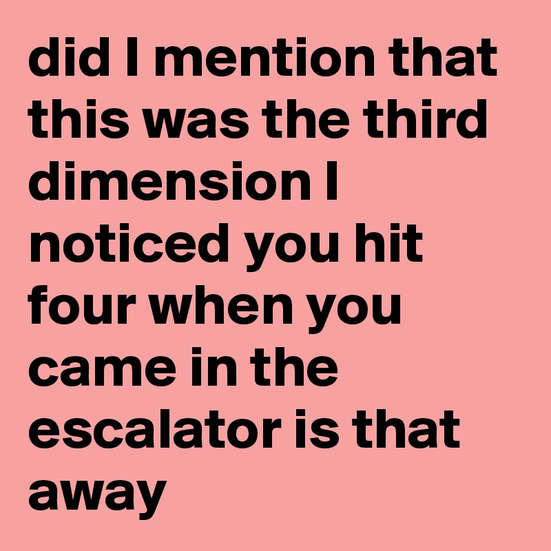 did I mention that this was the third dimension I noticed you hit four when you came in the escalator is that away