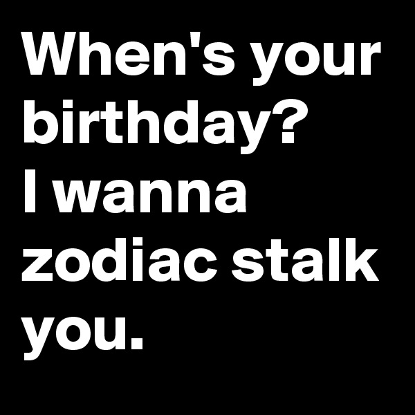 When's your birthday? 
I wanna zodiac stalk you.