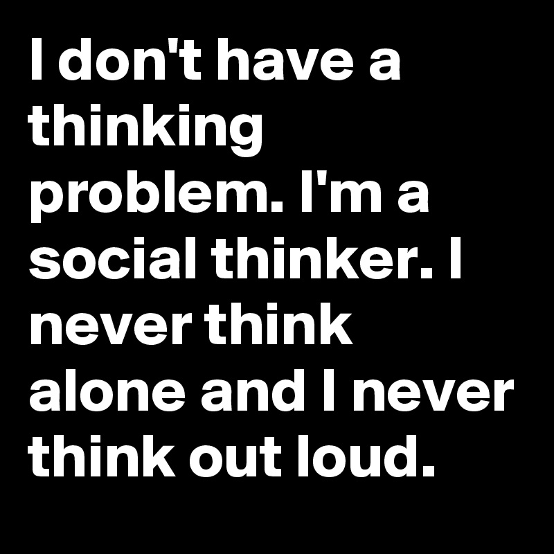 I don't have a thinking problem. I'm a social thinker. I never think alone and I never think out loud.