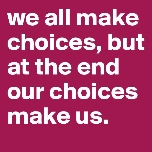 we all make choices, but at the end our choices make us.