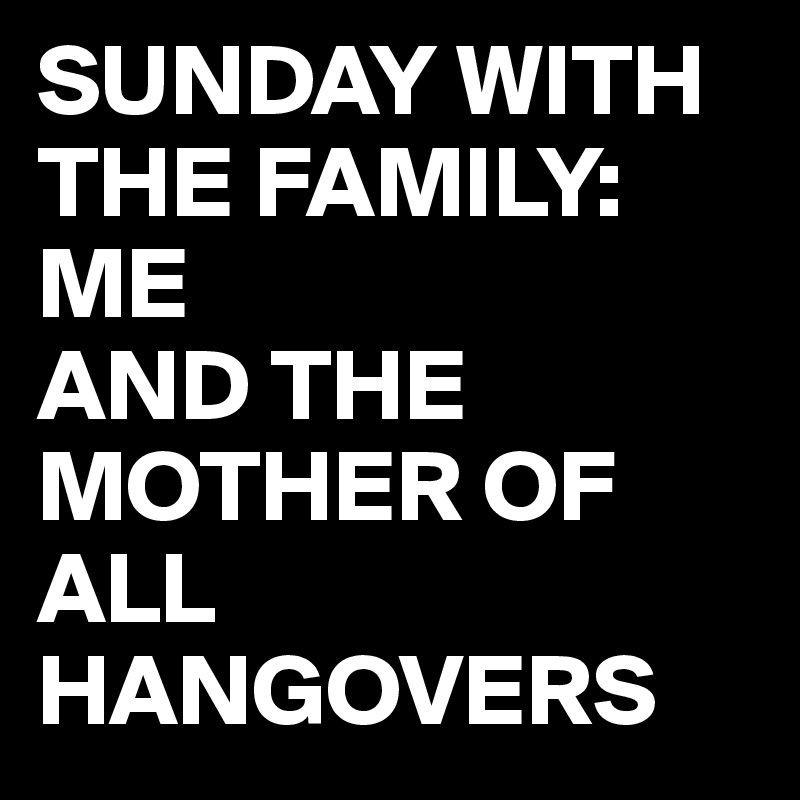 SUNDAY WITH THE FAMILY:
ME 
AND THE MOTHER OF ALL HANGOVERS