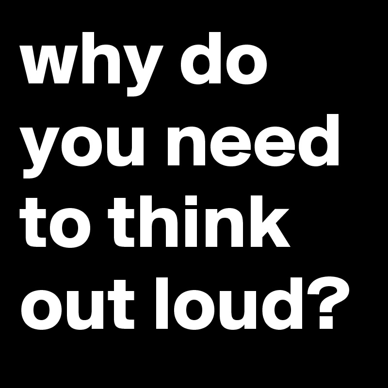 why do you need to think out loud? 