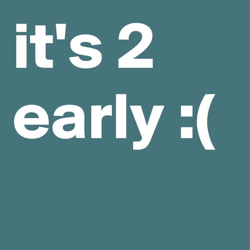 it's 2 early :(