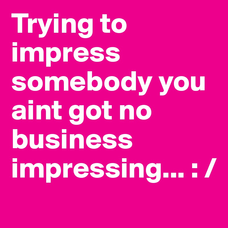 Trying to impress somebody you aint got no business impressing... : /