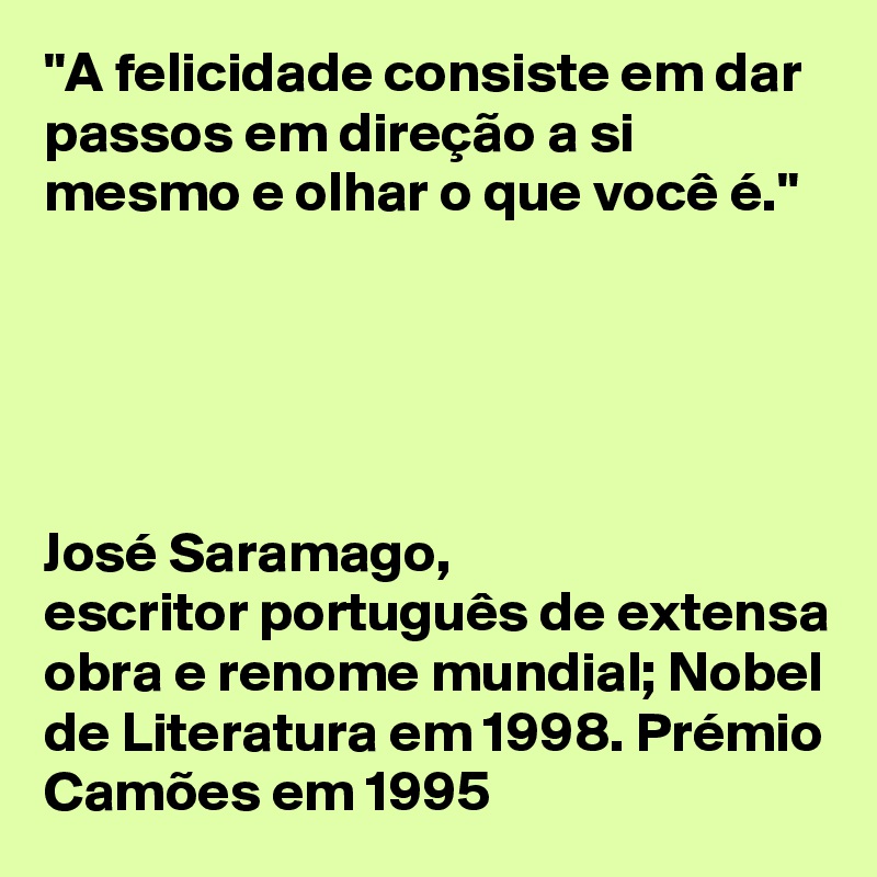 "A felicidade consiste em dar passos em direção a si mesmo e olhar o que você é." 





José Saramago, 
escritor português de extensa obra e renome mundial; Nobel de Literatura em 1998. Prémio Camões em 1995