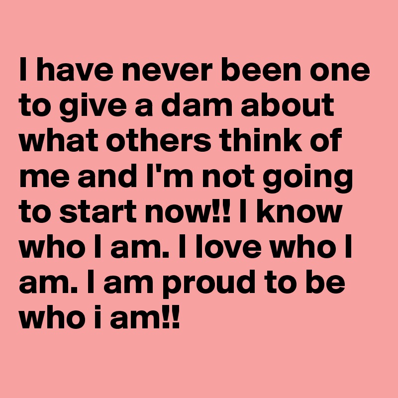
I have never been one to give a dam about what others think of me and I'm not going to start now!! I know who I am. I love who I am. I am proud to be who i am!!
