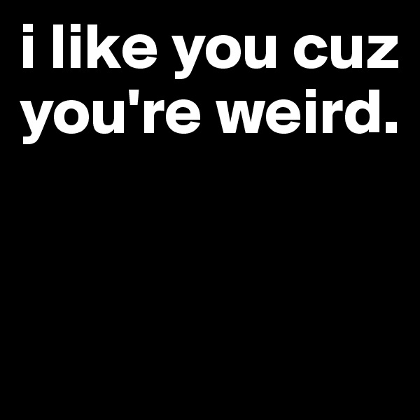 i like you cuz you're weird.



