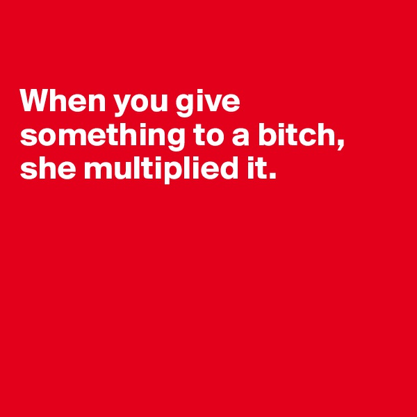 

When you give something to a bitch, she multiplied it.





