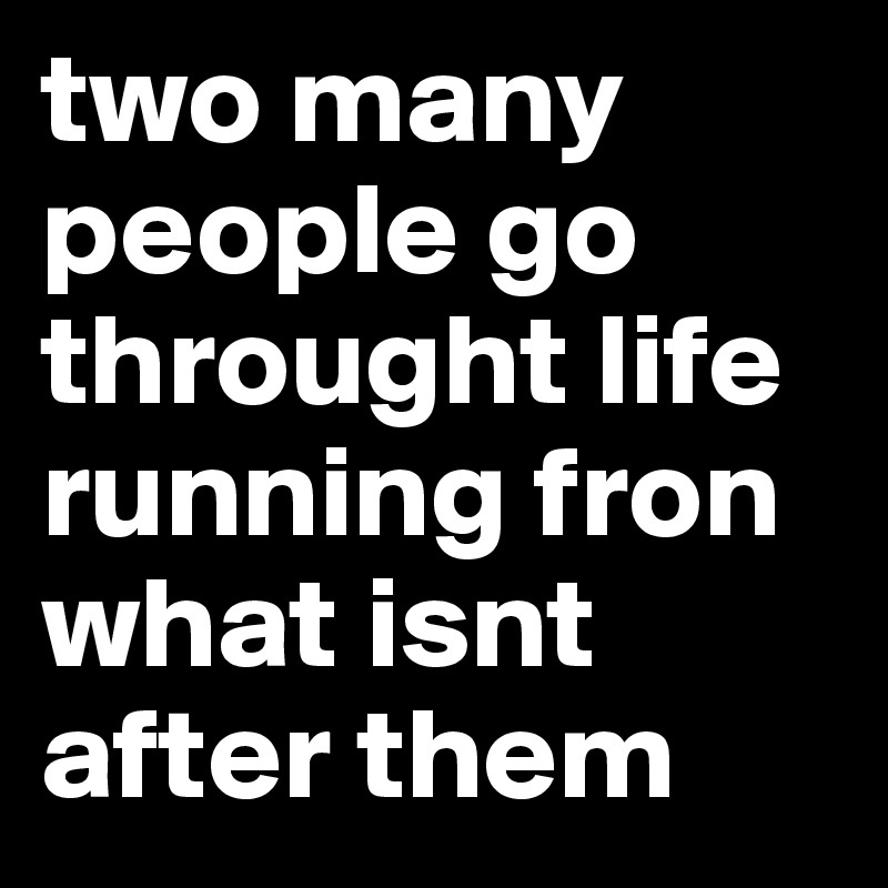 two many 
people go throught life running fron what isnt after them