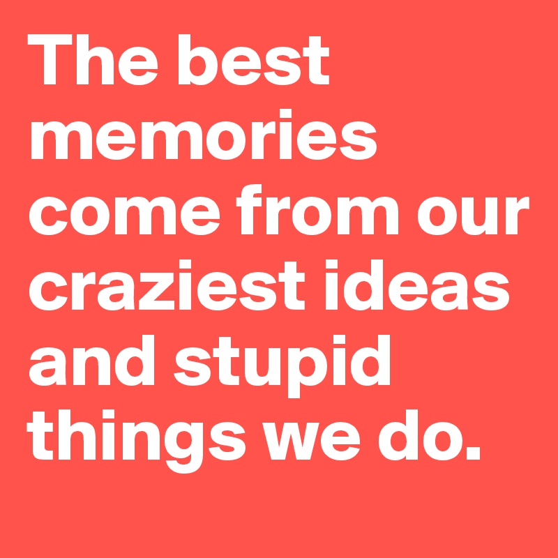 The best memories come from our craziest ideas and stupid things we do. 