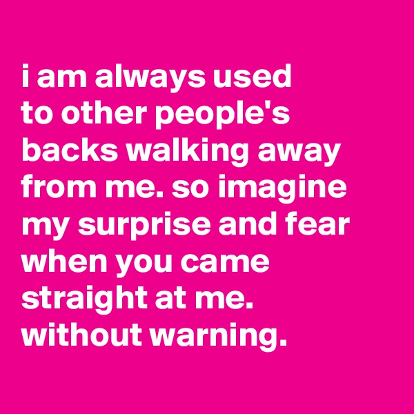 
i am always used
to other people's backs walking away from me. so imagine my surprise and fear when you came straight at me.
without warning.
