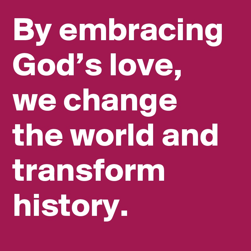 By embracing God’s love, we change the world and transform history.