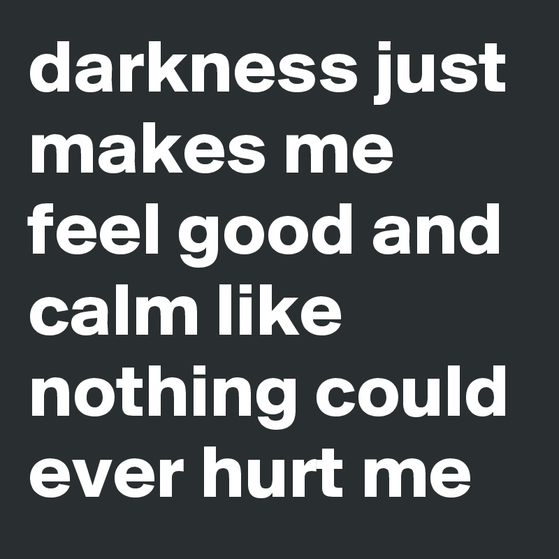darkness just makes me feel good and calm like nothing could ever hurt me