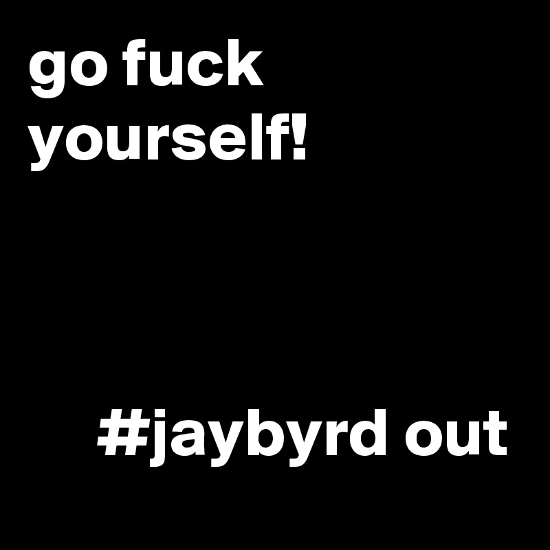 go fuck yourself!



     #jaybyrd out