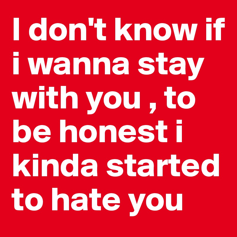 I don't know if i wanna stay with you , to be honest i kinda started to hate you 