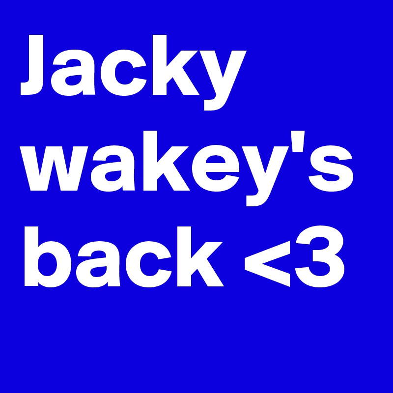 Jacky wakey's back <3 