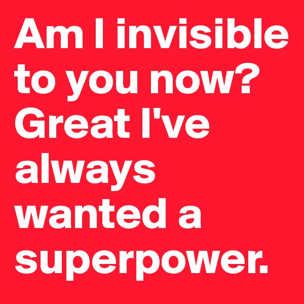 Am I invisible to you now? Great I've always wanted a superpower.