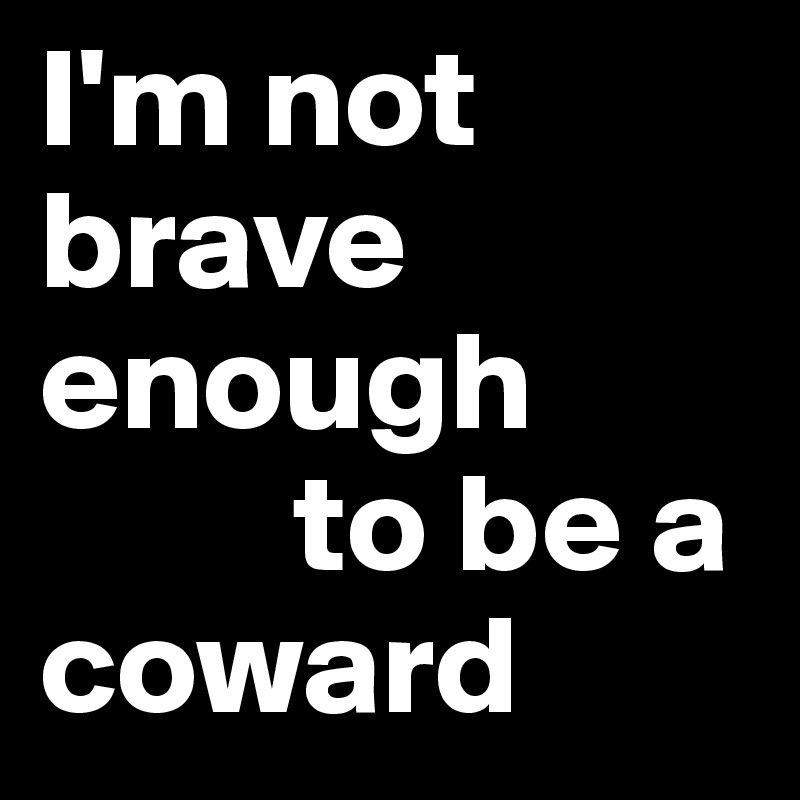 I'm not  brave enough 
         to be a coward