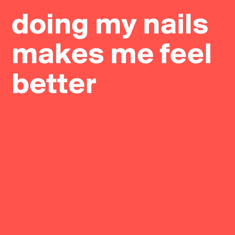 doing my nails makes me feel better



