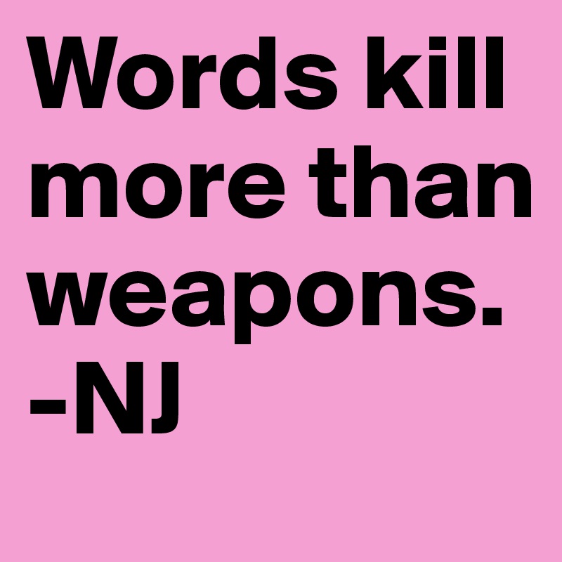 Words kill more than weapons.
-NJ