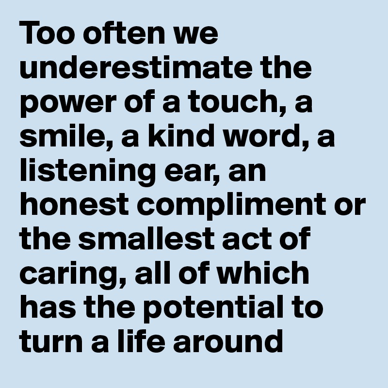 Too often we underestimate the  power of a touch, a smile, a kind word, a listening ear, an honest compliment or the smallest act of caring, all of which has the potential to turn a life around 
