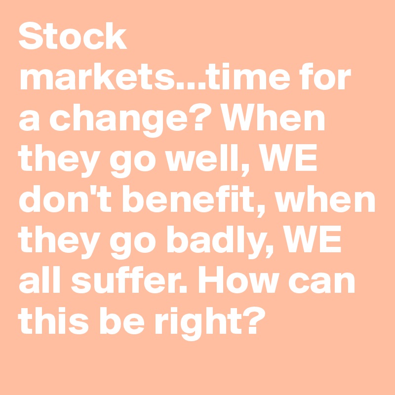 Stock markets...time for a change? When they go well, WE don't benefit, when they go badly, WE all suffer. How can this be right?