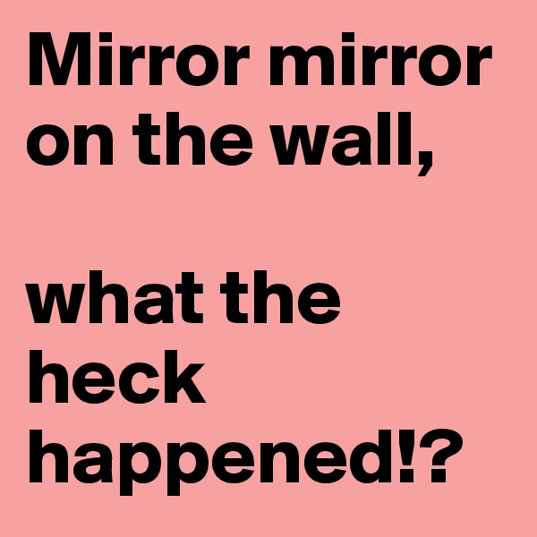 Mirror mirror on the wall,

what the heck happened!?