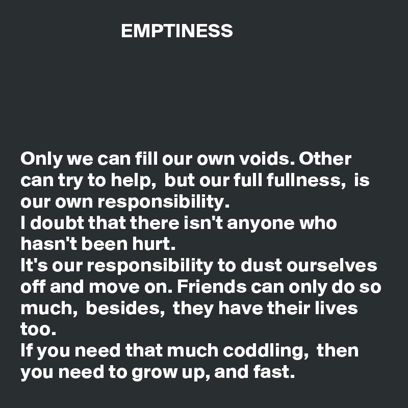                          EMPTINESS





Only we can fill our own voids. Other can try to help,  but our full fullness,  is our own responsibility. 
I doubt that there isn't anyone who hasn't been hurt. 
It's our responsibility to dust ourselves off and move on. Friends can only do so much,  besides,  they have their lives too. 
If you need that much coddling,  then
you need to grow up, and fast. 
