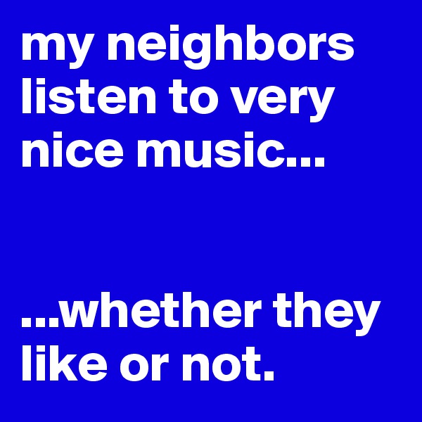 my neighbors listen to very nice music...


...whether they like or not.