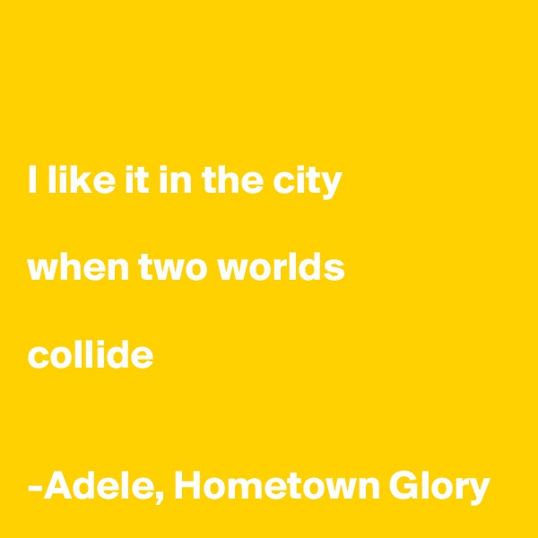 


I like it in the city

when two worlds

collide 


-Adele, Hometown Glory