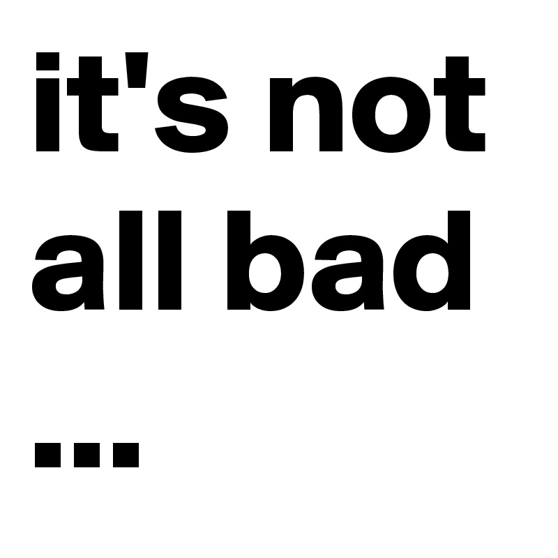 it's not all bad ...