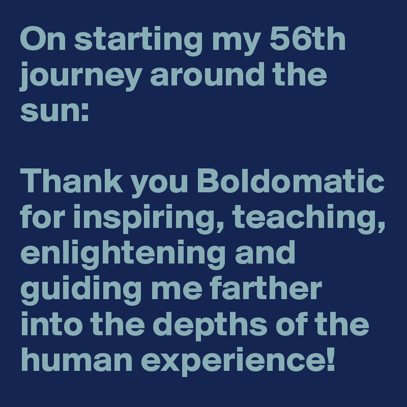 On starting my 56th journey around the sun:

Thank you Boldomatic for inspiring, teaching, enlightening and guiding me farther into the depths of the human experience! 