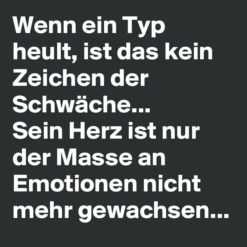Wenn ein Typ heult, ist das kein Zeichen der Schwäche... 
Sein Herz ist nur der Masse an Emotionen nicht mehr gewachsen...