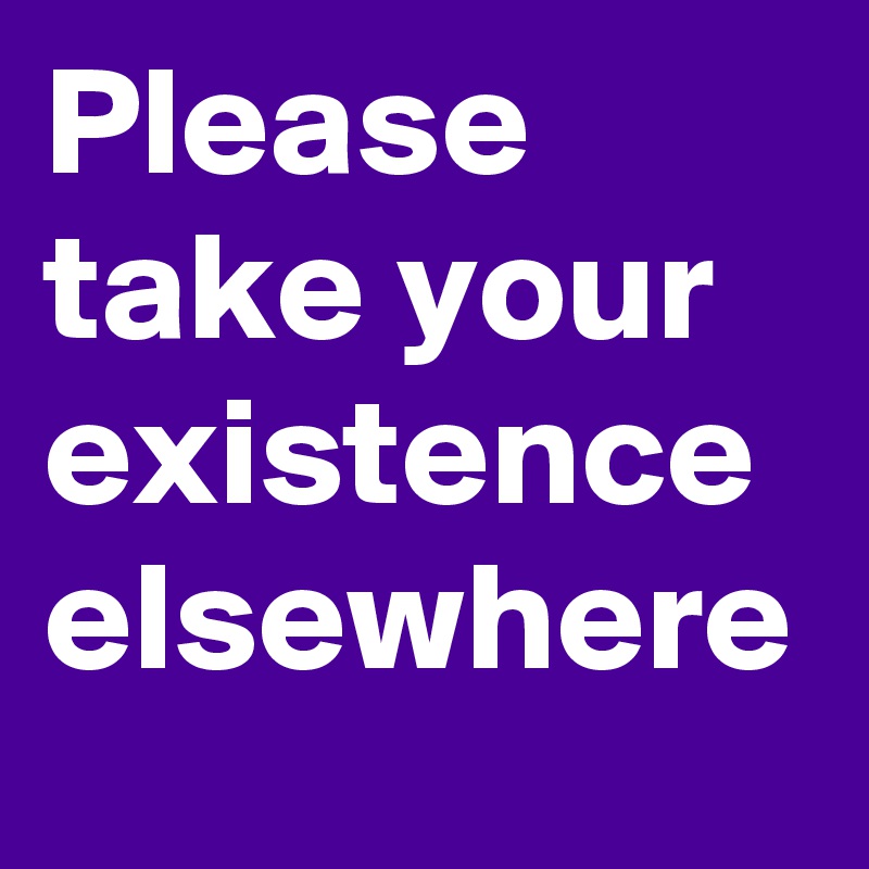 Please take your existence elsewhere