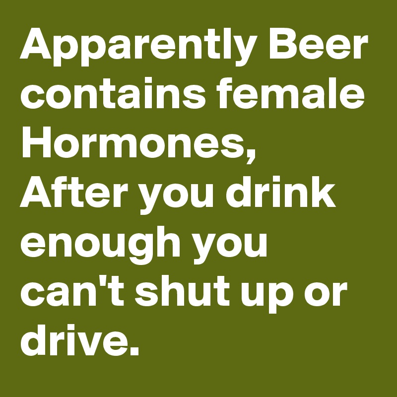 Apparently Beer contains female Hormones, After you drink enough you can't shut up or drive. 