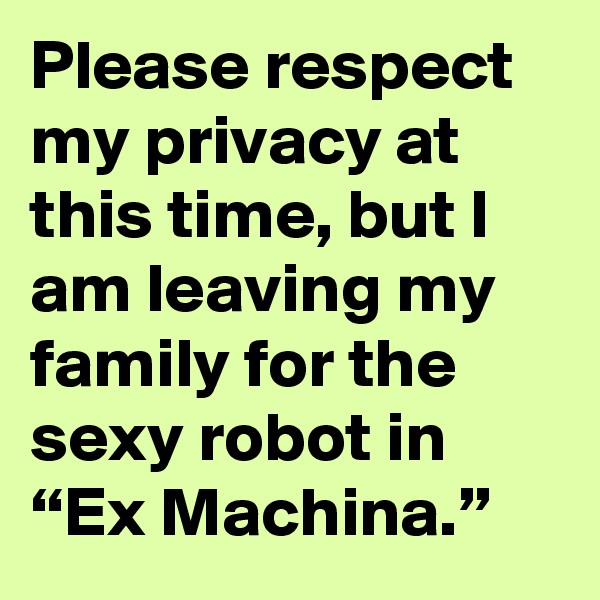 Please respect my privacy at this time, but I am leaving my family for the sexy robot in “Ex Machina.”