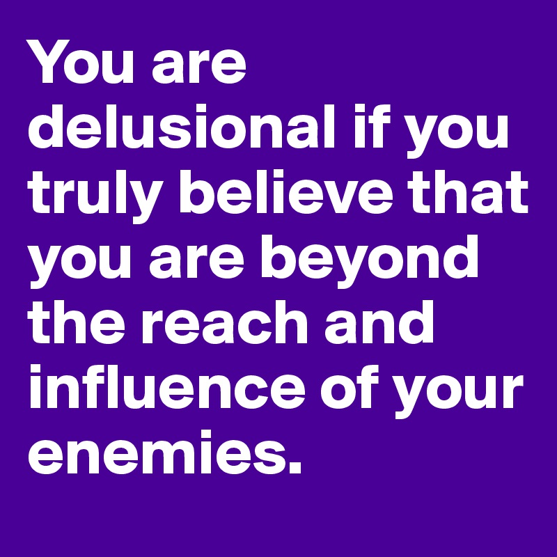 You are delusional if you truly believe that you are beyond the reach and influence of your enemies. 