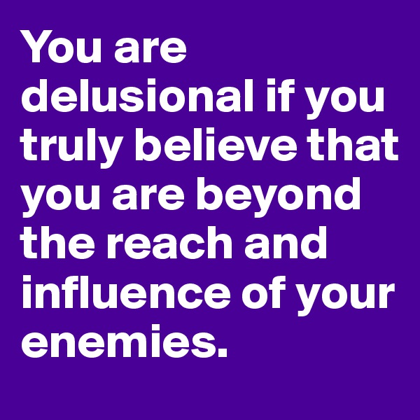 You are delusional if you truly believe that you are beyond the reach and influence of your enemies. 
