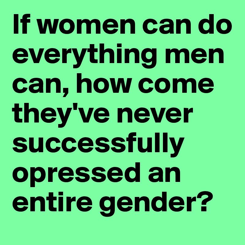 If women can do everything men can, how come they've never successfully opressed an entire gender?