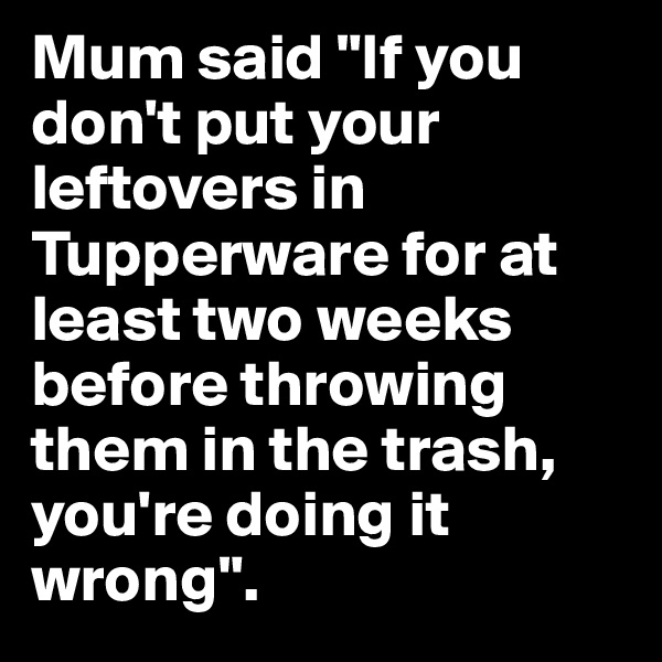 Mum said "If you don't put your leftovers in Tupperware for at least two weeks before throwing them in the trash, you're doing it wrong".