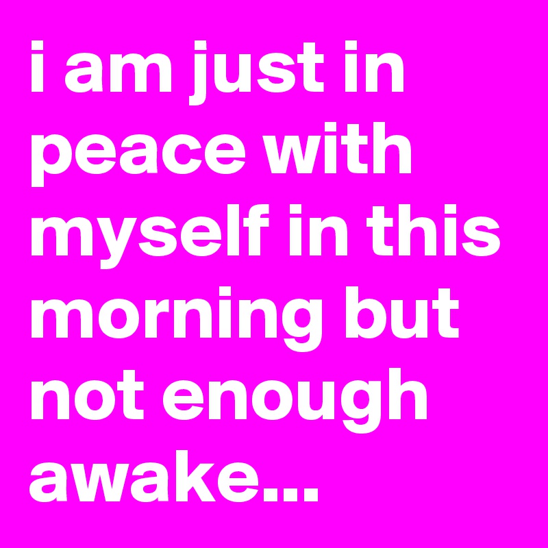 i am just in peace with myself in this morning but not enough awake... 