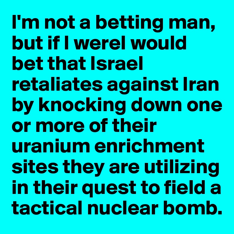 I'm not a betting man, but if I wereI would bet that Israel retaliates against Iran by knocking down one or more of their uranium enrichment sites they are utilizing in their quest to field a tactical nuclear bomb.