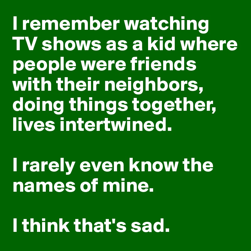 I remember watching TV shows as a kid where people were friends with their neighbors, doing things together, lives intertwined.

I rarely even know the names of mine. 

I think that's sad.
