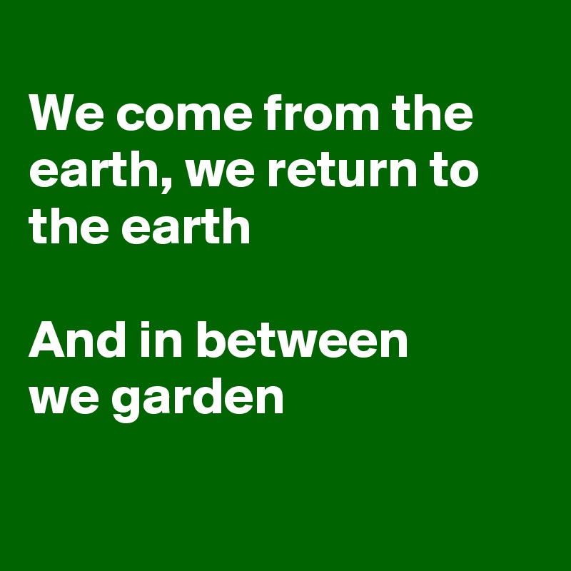 
We come from the earth, we return to
the earth

And in between 
we garden

