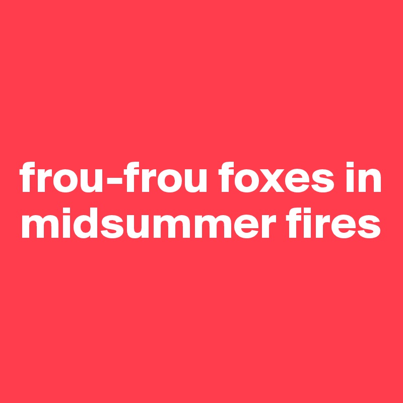 


frou-frou foxes in midsummer fires

