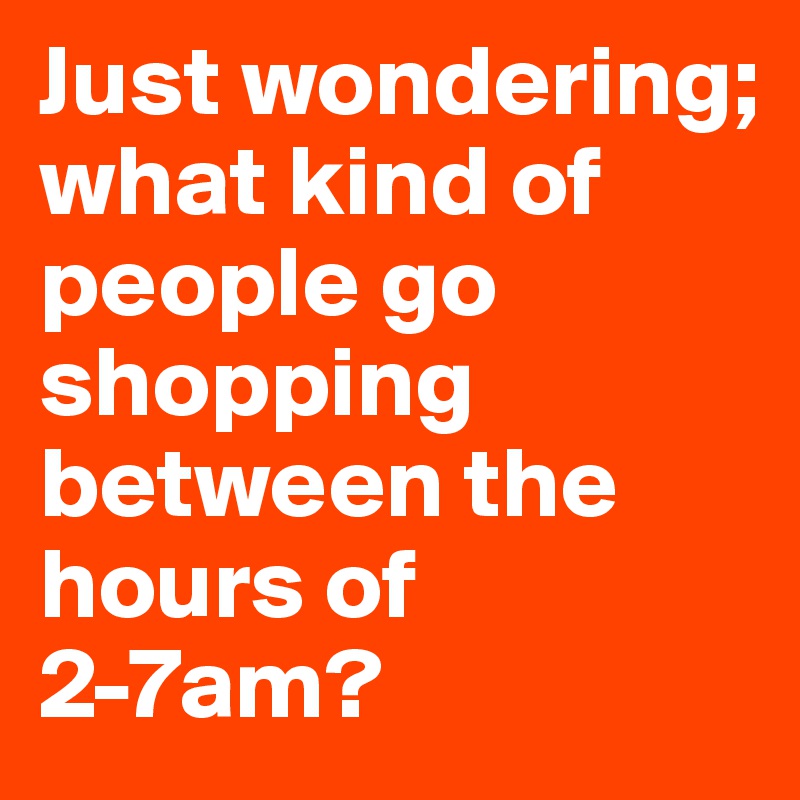 Just wondering; 
what kind of people go shopping between the hours of 2-7am?