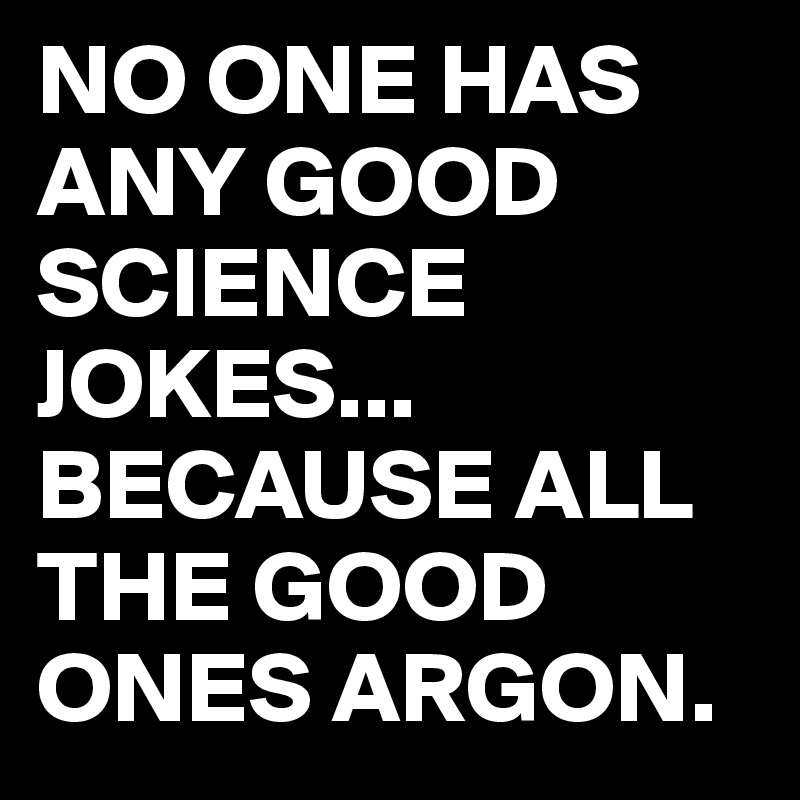 NO ONE HAS ANY GOOD SCIENCE JOKES...
BECAUSE ALL THE GOOD ONES ARGON.