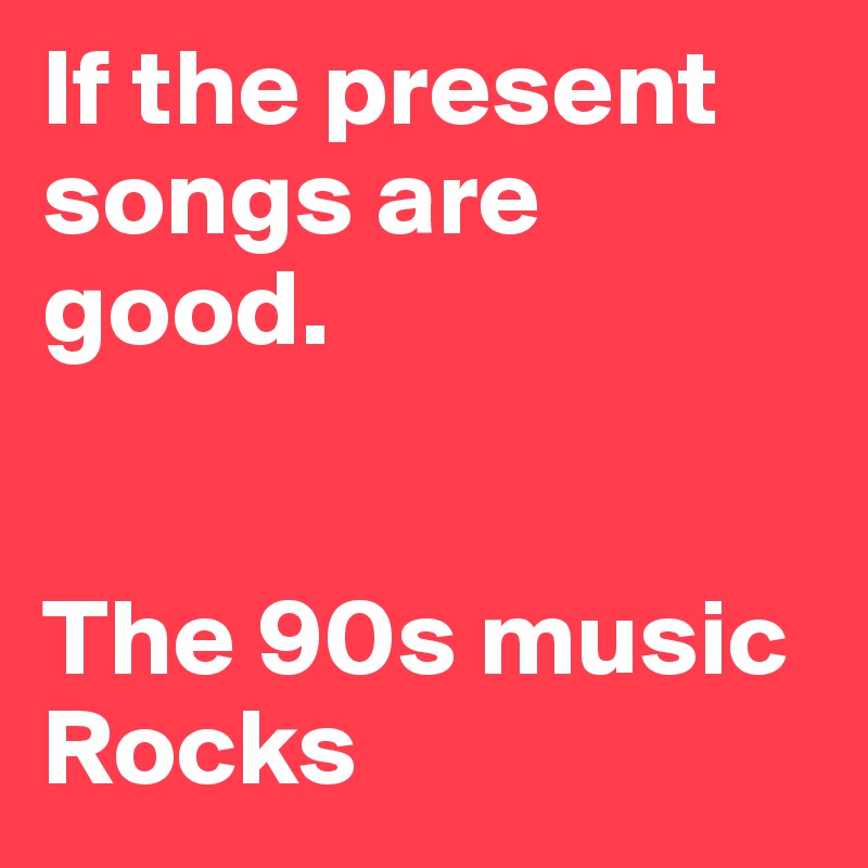If the present songs are good.


The 90s music Rocks