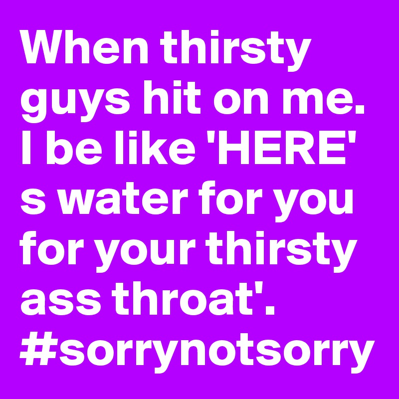 When thirsty guys hit on me. I be like 'HERE' s water for you for your thirsty ass throat'. 
#sorrynotsorry