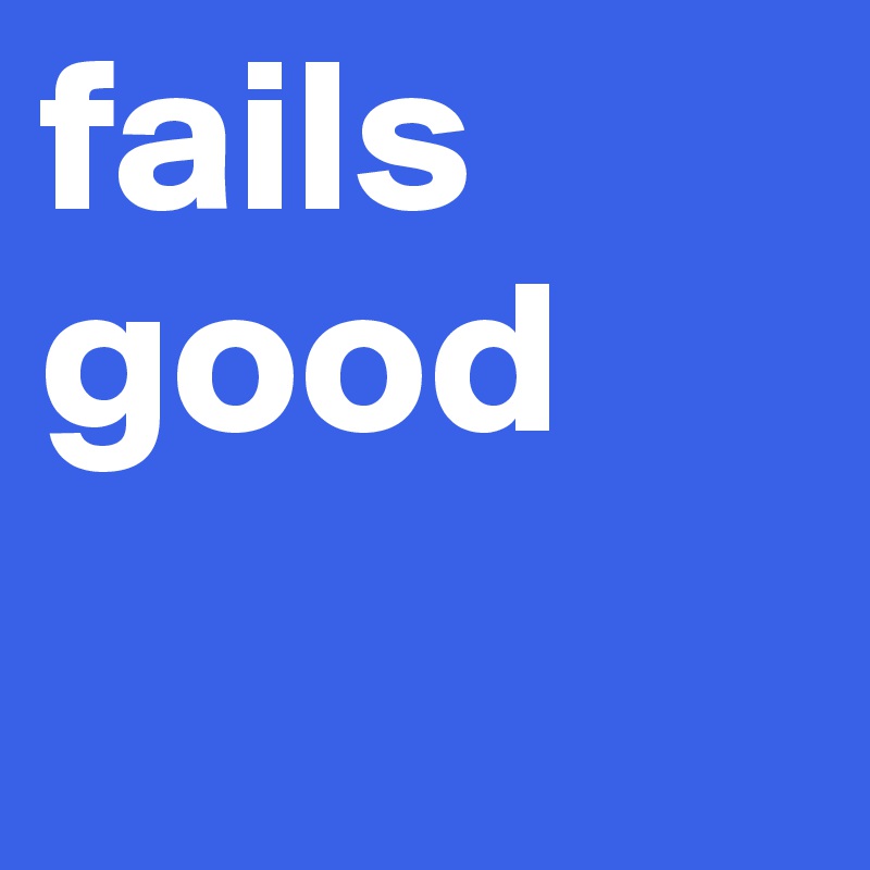 fails good